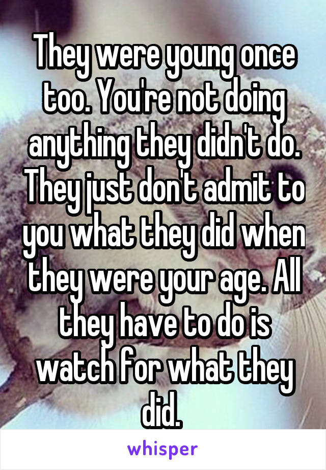 They were young once too. You're not doing anything they didn't do. They just don't admit to you what they did when they were your age. All they have to do is watch for what they did. 