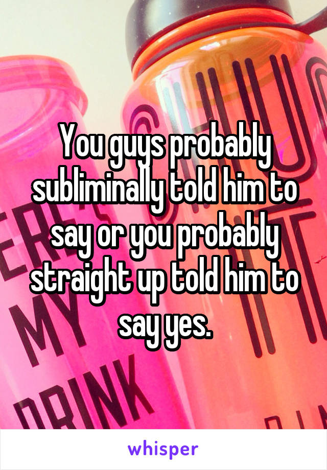 You guys probably subliminally told him to say or you probably straight up told him to say yes.