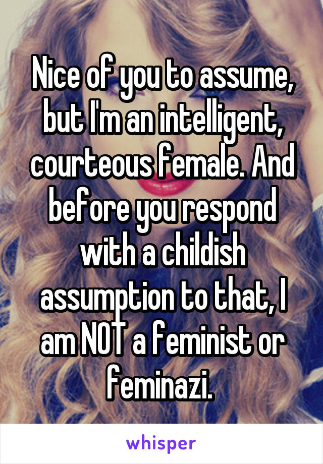 Nice of you to assume, but I'm an intelligent, courteous female. And before you respond with a childish assumption to that, I am NOT a feminist or feminazi. 