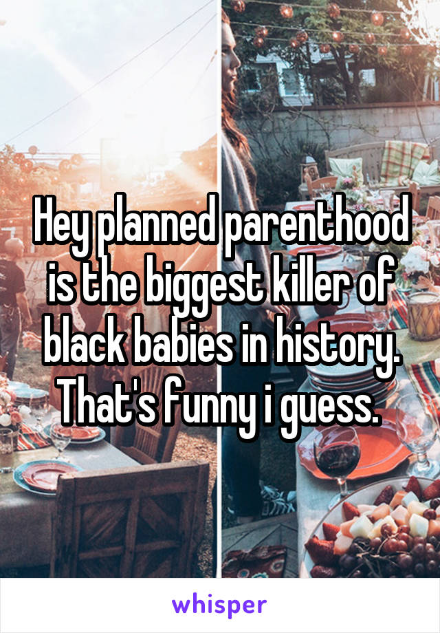 Hey planned parenthood is the biggest killer of black babies in history. That's funny i guess. 