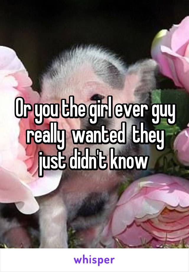 Or you the girl ever guy really  wanted  they just didn't know 