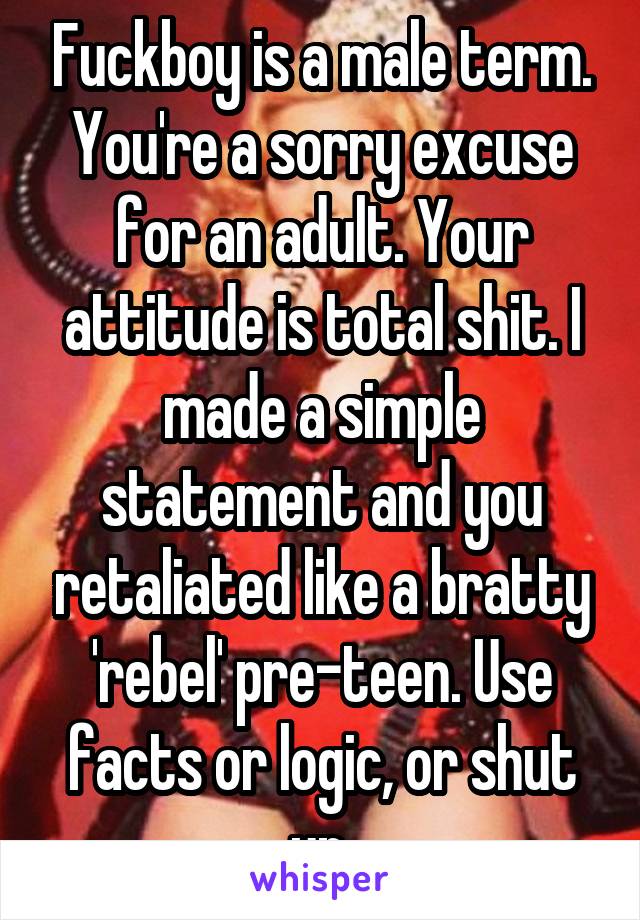 Fuckboy is a male term. You're a sorry excuse for an adult. Your attitude is total shit. I made a simple statement and you retaliated like a bratty 'rebel' pre-teen. Use facts or logic, or shut up.