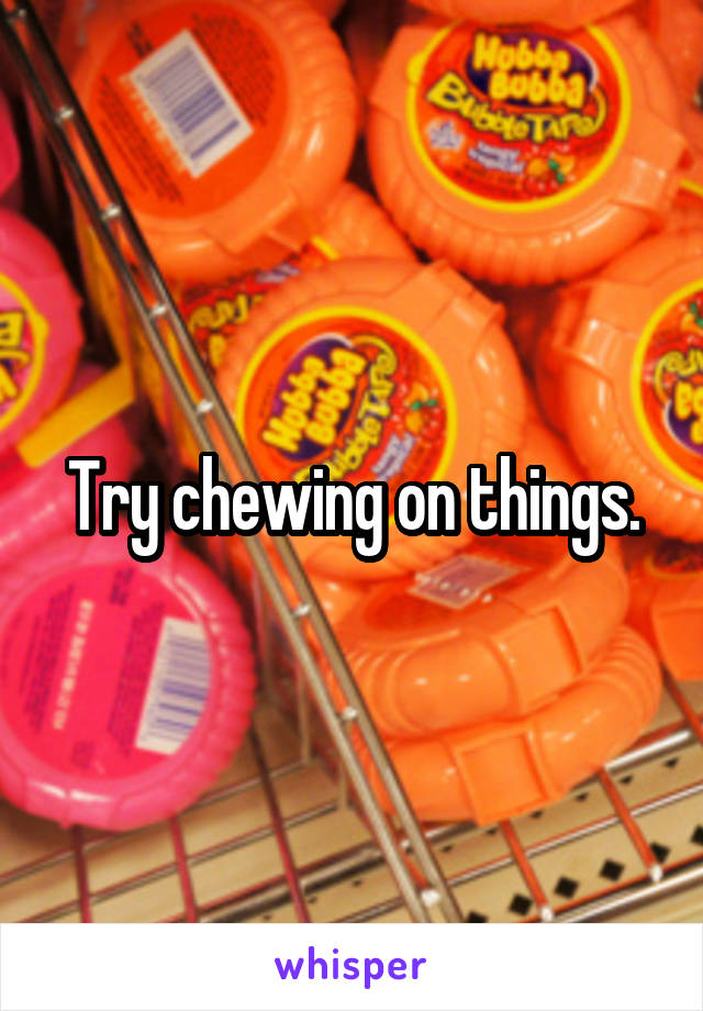 Try chewing on things.