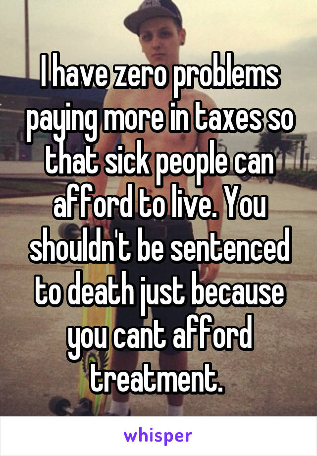 I have zero problems paying more in taxes so that sick people can afford to live. You shouldn't be sentenced to death just because you cant afford treatment. 
