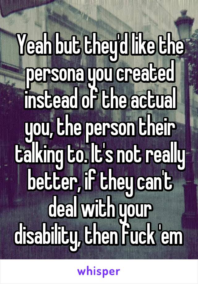 Yeah but they'd like the persona you created instead of the actual you, the person their talking to. It's not really better, if they can't deal with your disability, then fuck 'em 