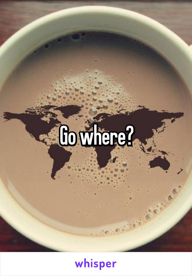 Go where?