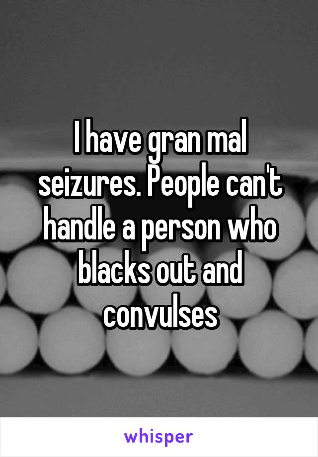 I have gran mal seizures. People can't handle a person who blacks out and convulses