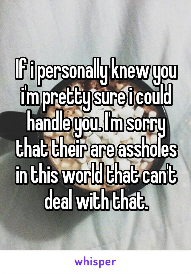 If i personally knew you i'm pretty sure i could handle you. I'm sorry that their are assholes in this world that can't deal with that.