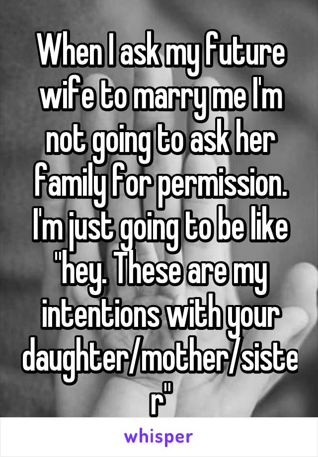 When I ask my future wife to marry me I'm not going to ask her family for permission. I'm just going to be like "hey. These are my intentions with your daughter/mother/sister"