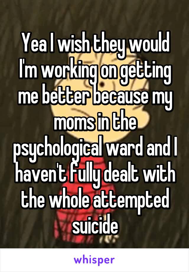 Yea I wish they would I'm working on getting me better because my moms in the psychological ward and I haven't fully dealt with the whole attempted suicide