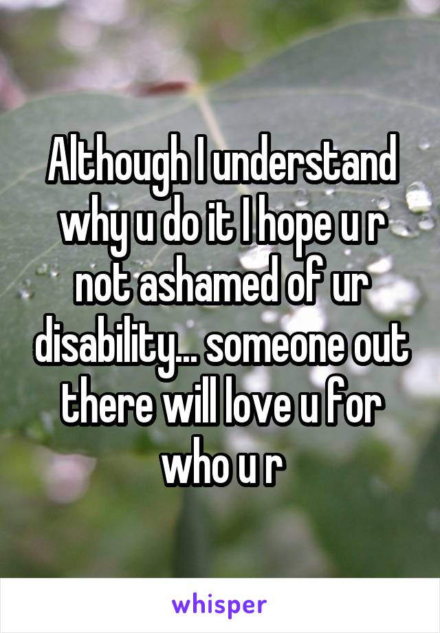 Although I understand why u do it I hope u r not ashamed of ur disability... someone out there will love u for who u r