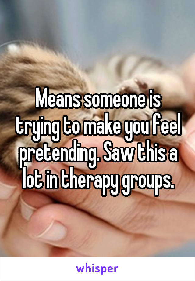 Means someone is trying to make you feel pretending. Saw this a lot in therapy groups.