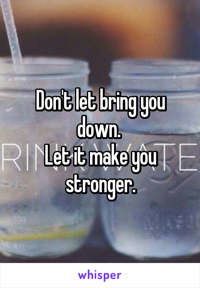 Don't let bring you down. 
Let it make you stronger.