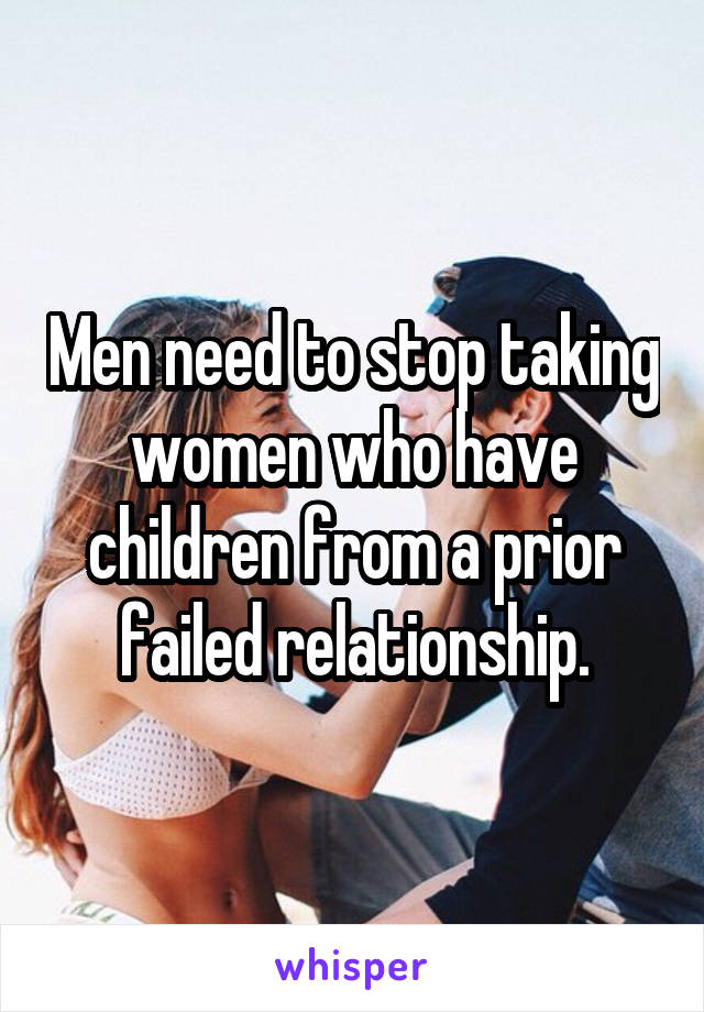 Men need to stop taking women who have children from a prior failed relationship.