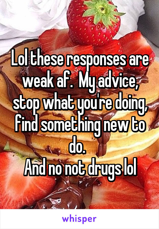 Lol these responses are weak af.  My advice, stop what you're doing, find something new to do.  
And no not drugs lol