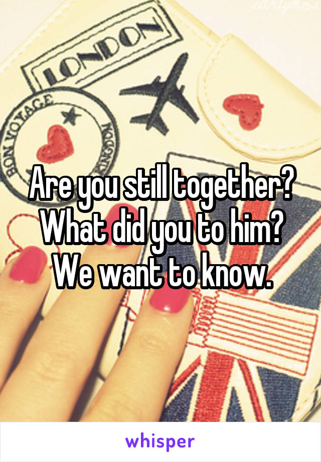 Are you still together? What did you to him? We want to know.