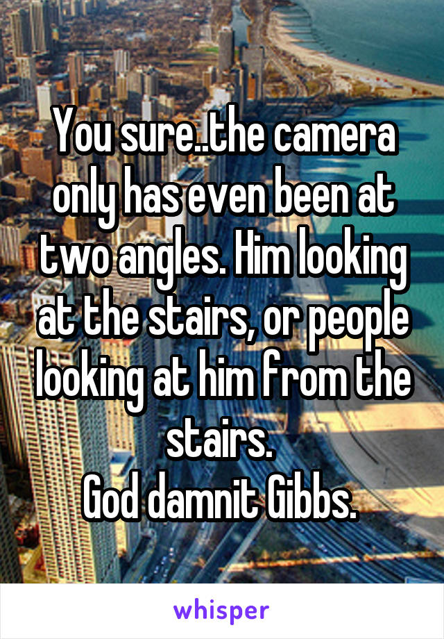 You sure..the camera only has even been at two angles. Him looking at the stairs, or people looking at him from the stairs. 
God damnit Gibbs. 