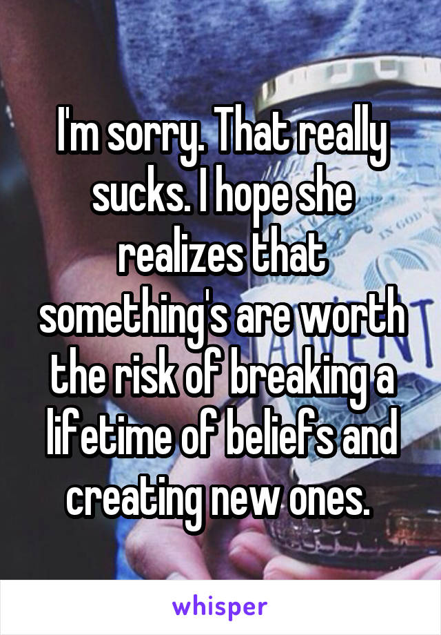 I'm sorry. That really sucks. I hope she realizes that something's are worth the risk of breaking a lifetime of beliefs and creating new ones. 