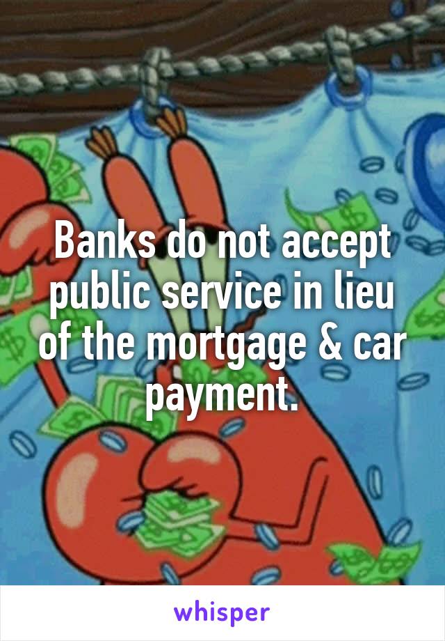 Banks do not accept public service in lieu of the mortgage & car payment.