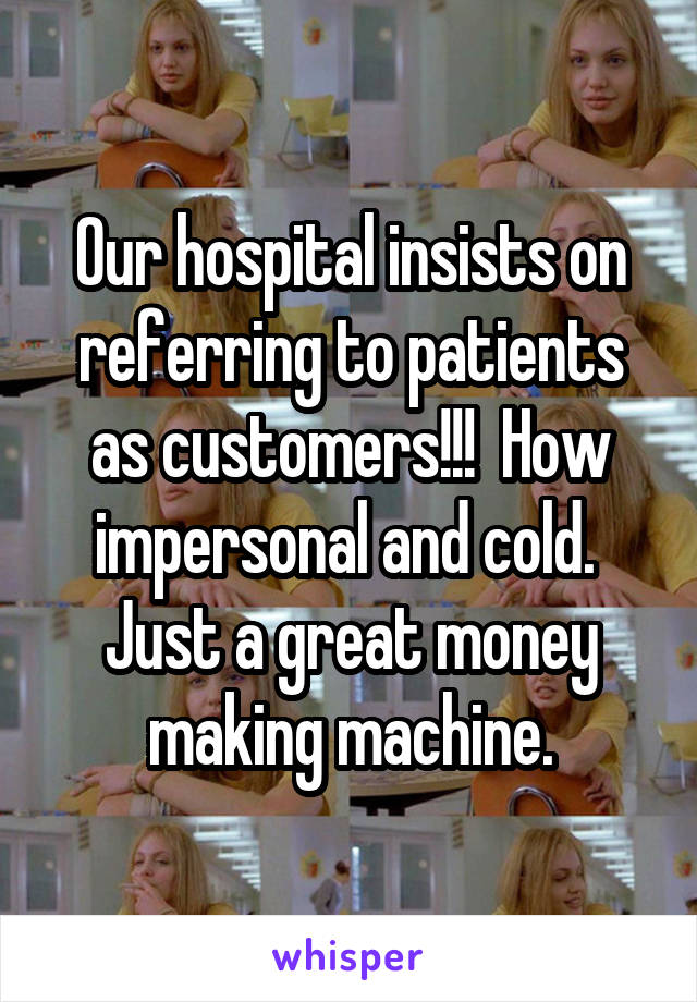 Our hospital insists on referring to patients as customers!!!  How impersonal and cold.  Just a great money making machine.