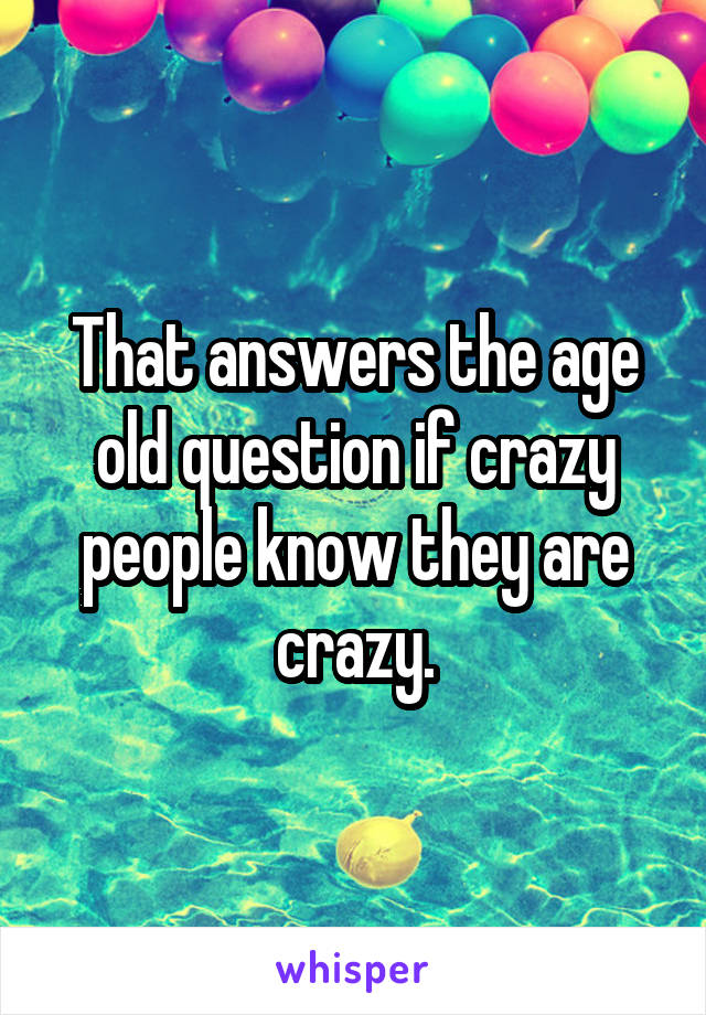 That answers the age old question if crazy people know they are crazy.