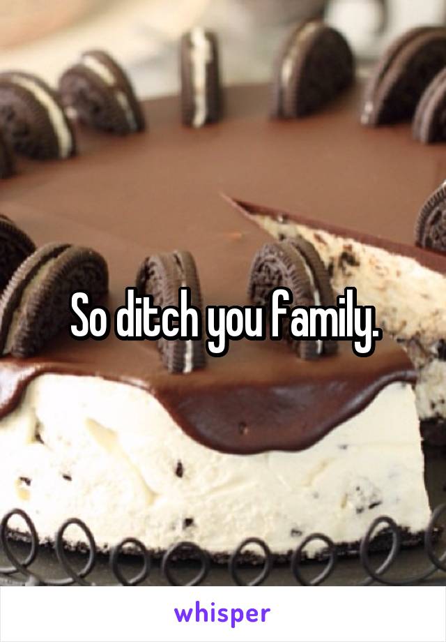 So ditch you family.