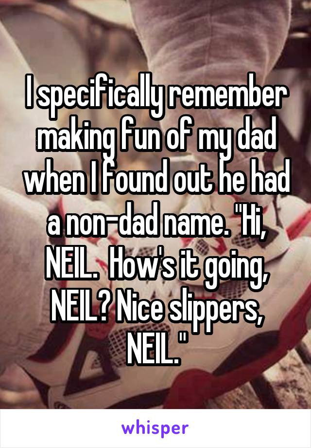 I specifically remember making fun of my dad when I found out he had a non-dad name. "Hi, NEIL.  How's it going, NEIL? Nice slippers, NEIL."