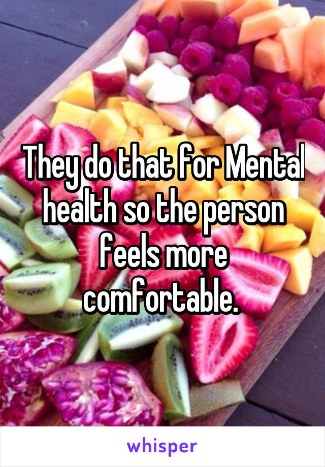 They do that for Mental health so the person feels more comfortable. 