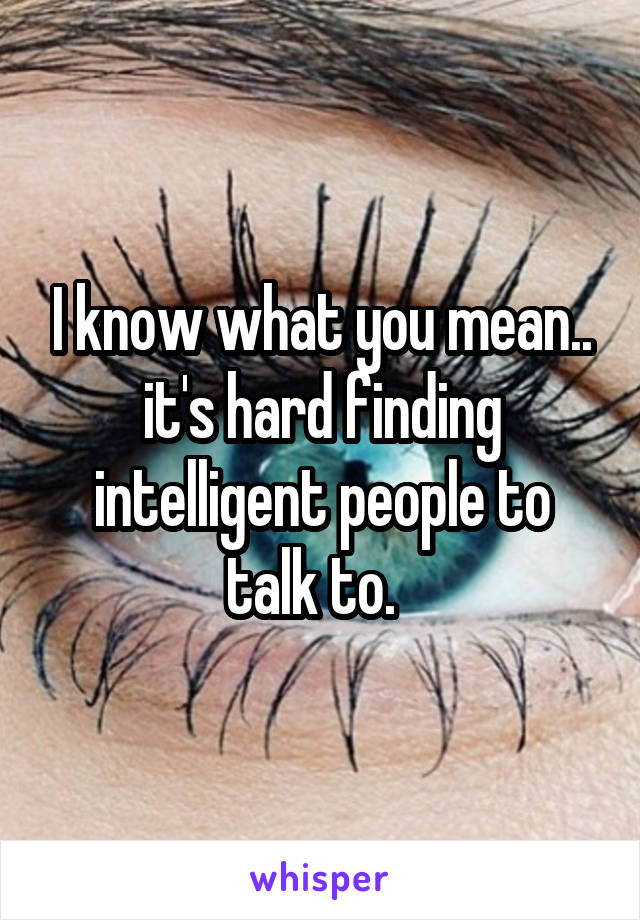 I know what you mean.. it's hard finding intelligent people to talk to.  