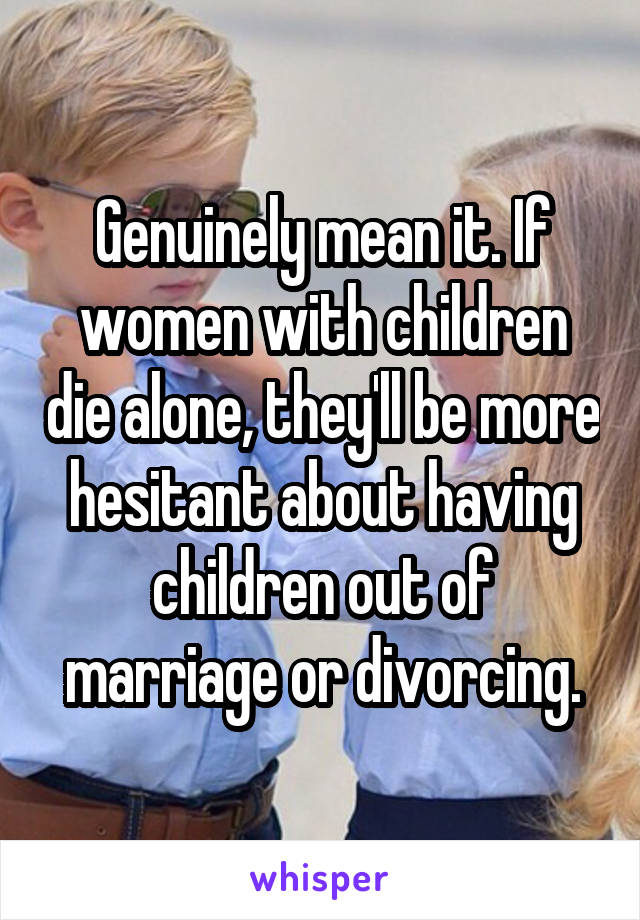 Genuinely mean it. If women with children die alone, they'll be more hesitant about having children out of marriage or divorcing.