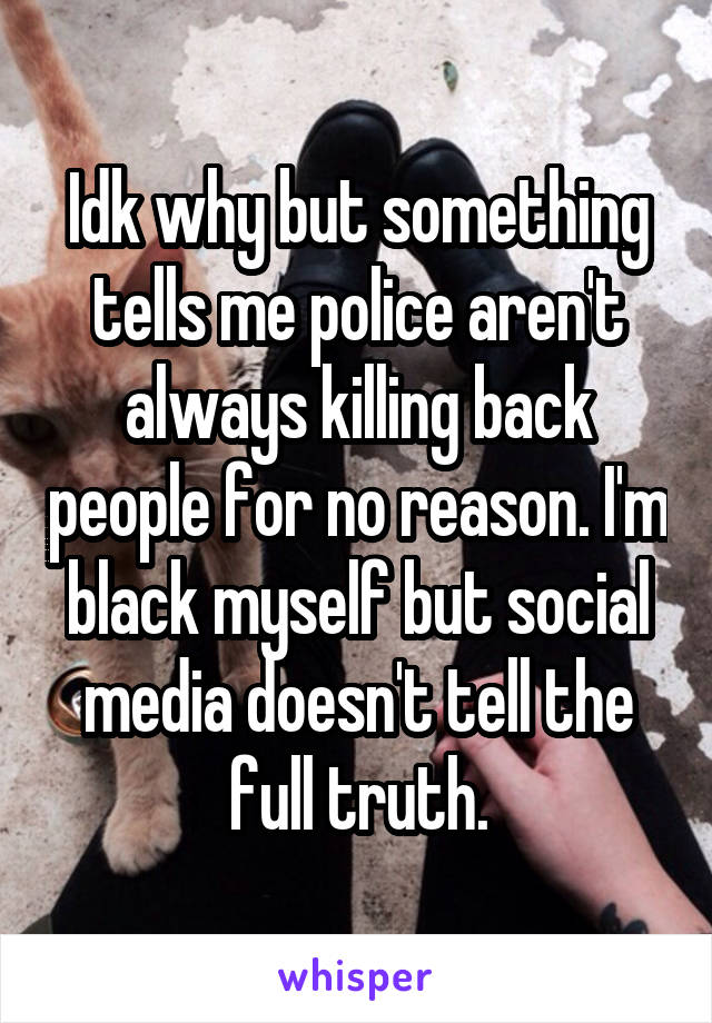 Idk why but something tells me police aren't always killing back people for no reason. I'm black myself but social media doesn't tell the full truth.