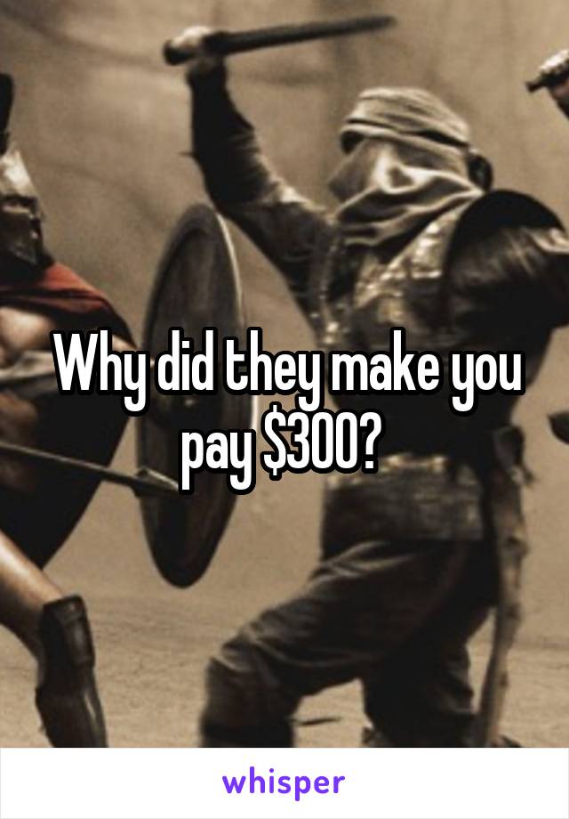 Why did they make you pay $300? 