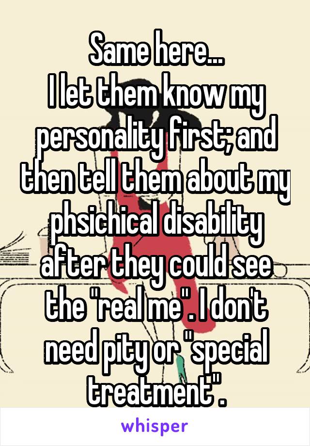 Same here...
I let them know my personality first; and then tell them about my phsichical disability after they could see the "real me". I don't need pity or "special treatment".