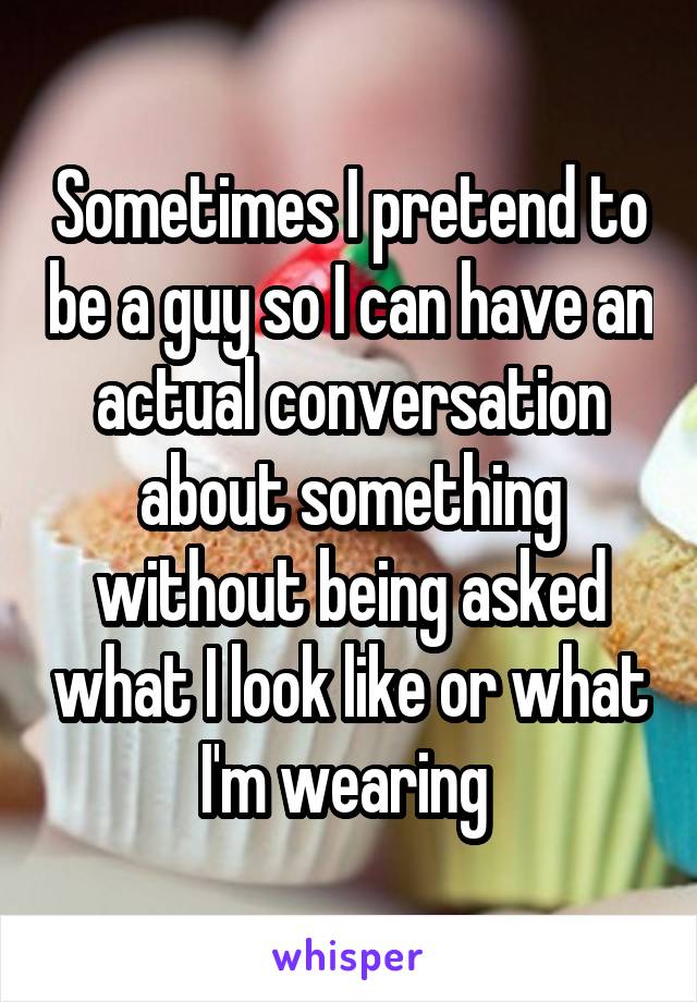 Sometimes I pretend to be a guy so I can have an actual conversation about something without being asked what I look like or what I'm wearing 