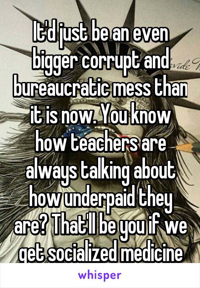It'd just be an even bigger corrupt and bureaucratic mess than it is now. You know how teachers are always talking about how underpaid they are? That'll be you if we get socialized medicine
