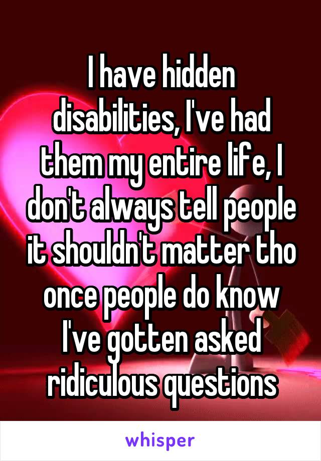 I have hidden disabilities, I've had them my entire life, I don't always tell people it shouldn't matter tho once people do know I've gotten asked ridiculous questions