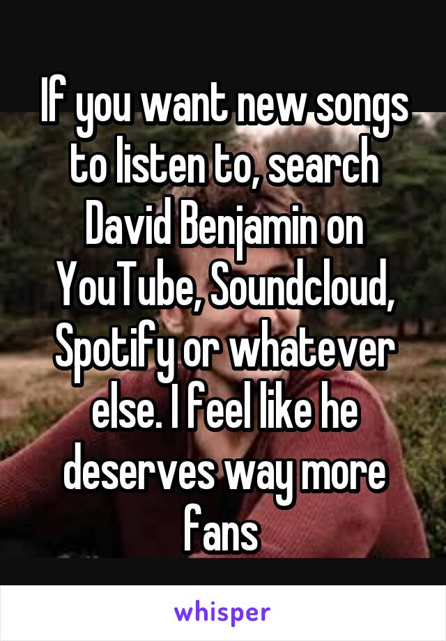 If you want new songs to listen to, search David Benjamin on YouTube, Soundcloud, Spotify or whatever else. I feel like he deserves way more fans 