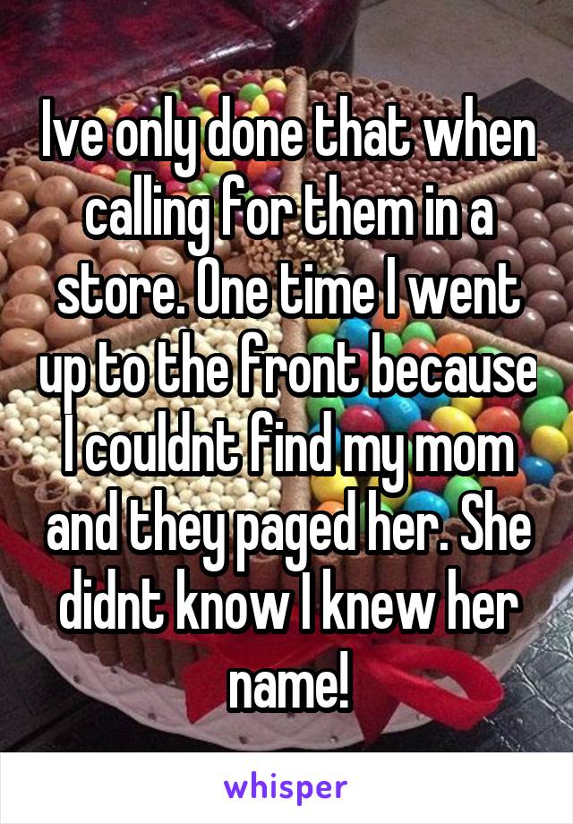 Ive only done that when calling for them in a store. One time I went up to the front because I couldnt find my mom and they paged her. She didnt know I knew her name!