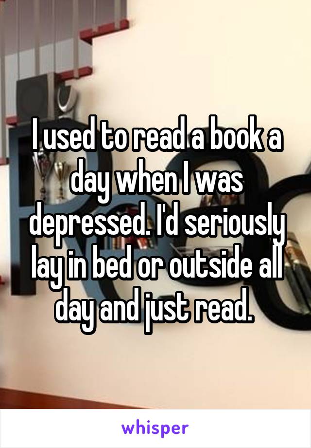 I used to read a book a day when I was depressed. I'd seriously lay in bed or outside all day and just read. 