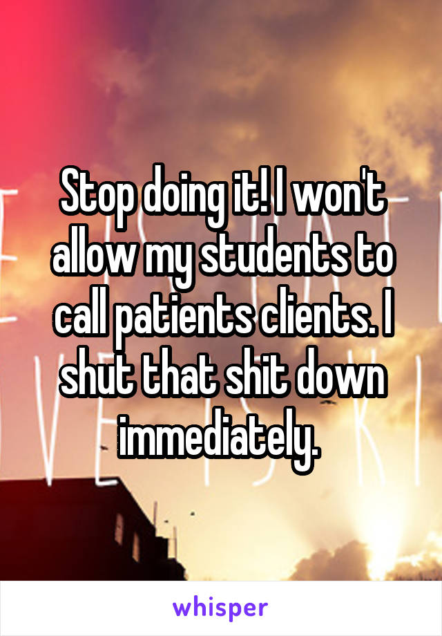 Stop doing it! I won't allow my students to call patients clients. I shut that shit down immediately. 