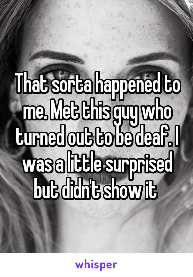 That sorta happened to me. Met this guy who turned out to be deaf. I was a little surprised but didn't show it 