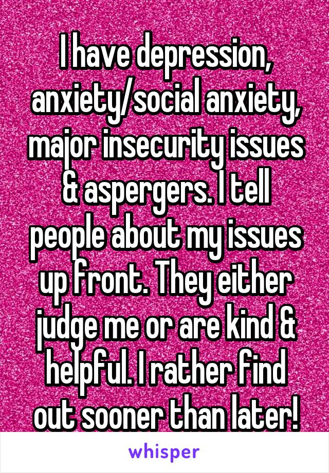 I have depression, anxiety/social anxiety, major insecurity issues & aspergers. I tell people about my issues up front. They either judge me or are kind & helpful. I rather find out sooner than later!