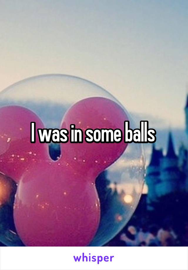 I was in some balls 