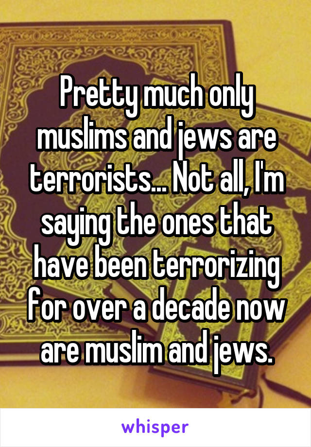 Pretty much only muslims and jews are terrorists... Not all, I'm saying the ones that have been terrorizing for over a decade now are muslim and jews.