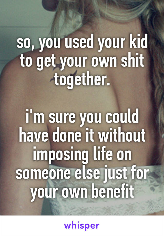 so, you used your kid to get your own shit together.

i'm sure you could have done it without imposing life on someone else just for your own benefit