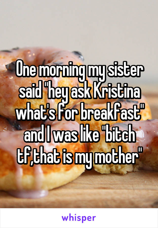 One morning my sister said "hey ask Kristina what's for breakfast" and I was like "bitch tf,that is my mother"