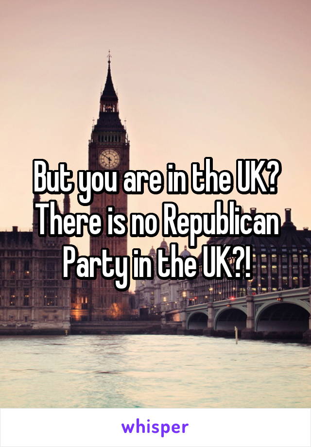 But you are in the UK? There is no Republican Party in the UK?!