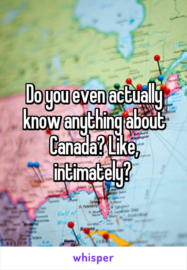 Do you even actually know anything about Canada? Like, intimately? 