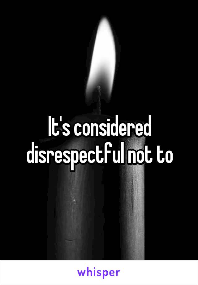 It's considered disrespectful not to