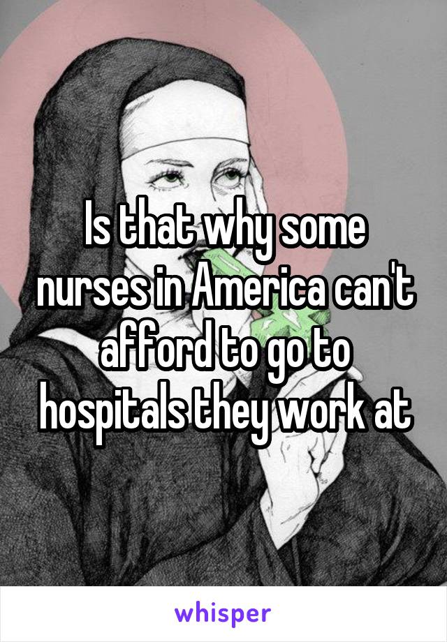 Is that why some nurses in America can't afford to go to hospitals they work at
